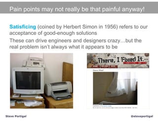 Pain points may not really be that painful anyway!

  Satisficing (coined by Herbert Simon in 1956) refers to our
  acceptance of good-enough solutions
  These can drive engineers and designers crazy…but the
  real problem isn’t always what it appears to be




Steve Portigal                                       @steveportigal
 