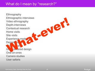 What do I mean by “research?”EthnographyEthnographic interviews Video ethnographyDepth-interviewsContextual researchHome visitsSite visitsExperience modelingDesign researchUser researchUser-centered designOne-on-onesCamera studies User safaris What-ever!