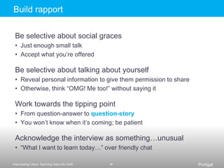 Include a thank-you note and even swagIn B2B settings, be creative about who and how to incentYou may negotiate this on a per-site basisThe interview guide (or field guide)A detailed plan of what will happen in the interviewQuestions, timing, activities, tasks, logistics, etc.Transforms questions-we-want-answers-to into questions-we-will-askShare with team to align on issues of concernEspecially with multiple teams in the fieldHelps you previsualizethe flow of the sessionInclude questions as well as other methods that you’ll usePrepping an interview guide means that you may not need to use the interview guideThis is counter-intuitive