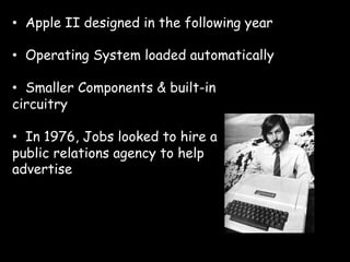 •  Apple II designed in the following year

•  Operating System loaded automatically

•  Smaller Components & built-in
circuitry

•  In 1976, Jobs looked to hire a
public relations agency to help
advertise
 