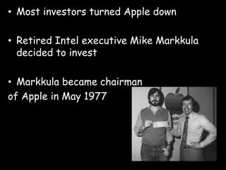 •  Most investors turned Apple down

•  Retired Intel executive Mike Markkula
   decided to invest

•  Markkula became chairman
of Apple in May 1977
 