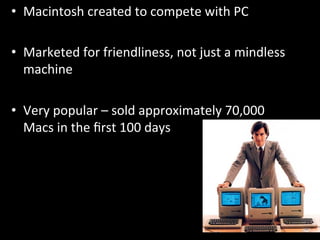 •  Macintosh	
  created	
  to	
  compete	
  with	
  PC	
  

•  Marketed	
  for	
  friendliness,	
  not	
  just	
  a	
  mindless	
  
   machine	
  

•  Very	
  popular	
  –	
  sold	
  approximately	
  70,000	
  
   Macs	
  in	
  the	
  ﬁrst	
  100	
  days	
  
 