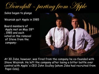 Downfall – parting from Apple
Sales began to plunge

Wozniak quit Apple in 1985

Board members of
 Apple met on May 28th
, 1985 and each
voted on the removal
 of Steve from the
 company-




At 30 Jobs, however, was fired from the company he co-founded with
Steve Wozniak. He left the company after losing a bitter battle over
control with Apple s CEO John Sculley (whom Jobs had recruited from
 Pepsi Cola).
 