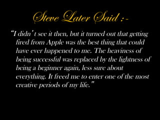 Steve Later Said :-
I didn t see it then, but it turned out that getting
 fired from Apple was the best thing that could
 have ever happened to me. The heaviness of
 being successful was replaced by the lightness of
 being a beginner again, less sure about
 everything. It freed me to enter one of the most
 creative periods of my life.
 