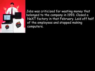 Jobs was criticized for wasting money that
belonged to the company in 1993. Closed a
 NeXT factory in that February. Laid off half
 of the employees and stopped making
 computers.
 