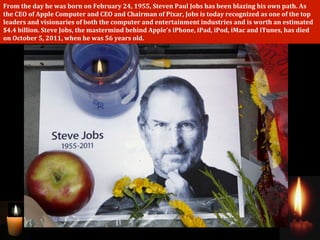 From	
  the	
  day	
  he	
  was	
  born	
  on	
  February	
  24,	
  1955,	
  Steven	
  Paul	
  Jobs	
  has	
  been	
  blazing	
  his	
  own	
  path.	
  As	
  
the	
  CEO	
  of	
  Apple	
  Computer	
  and	
  CEO	
  and	
  Chairman	
  of	
  Pixar,	
  Jobs	
  is	
  today	
  recognized	
  as	
  one	
  of	
  the	
  top	
  
leaders	
  and	
  visionaries	
  of	
  both	
  the	
  computer	
  and	
  entertainment	
  industries	
  and	
  is	
  worth	
  an	
  estimated	
  
$4.4	
  billion.	
  Steve	
  Jobs,	
  the	
  mastermind	
  behind	
  Apple's	
  iPhone,	
  iPad,	
  iPod,	
  iMac	
  and	
  iTunes,	
  has	
  died	
  
on	
  October	
  5,	
  2011,	
  when	
  he	
  was	
  56	
  years	
  old.
 