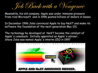 Job Back with a Vengence
Meanwhile, his old company, Apple was under immense pressure
from rival Microsoft and in 1996 posted billions of dollars in losses.

In December 1996 Jobs convinced Apple to buy NeXT and make its
software the foundation of the next-generation Mac OS.

The technology he developed at NeXT became the catalyst of
Apple s comeback. Initially appointed as Apple s adviser,
Steve Jobs was named Apple s interim CEO in 1997
 