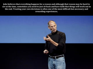 Jobs	
  believes	
  that	
  everything	
  happens	
  for	
  a	
  reason	
  and	
  although	
  that	
  reason	
  may	
  be	
  hard	
  to	
  
see	
  at	
  the	
  time,	
  sometimes	
  you	
  need	
  to	
  just	
  sit	
  back	
  and	
  have	
  faith	
  that	
  things	
  will	
  work	
  out	
  in	
  
   the	
  end.	
  Trusting	
  your	
  own	
  decisions	
  is	
  often	
  one	
  of	
  the	
  most	
  difPicult	
  but	
  necessary	
  and	
  
                                                    rewarding	
  experiences.	
  
 