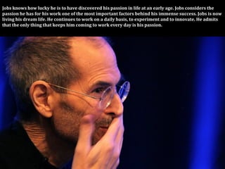 Jobs	
  knows	
  how	
  lucky	
  he	
  is	
  to	
  have	
  discovered	
  his	
  passion	
  in	
  life	
  at	
  an	
  early	
  age.	
  Jobs	
  considers	
  the	
  
passion	
  he	
  has	
  for	
  his	
  work	
  one	
  of	
  the	
  most	
  important	
  factors	
  behind	
  his	
  immense	
  success.	
  Jobs	
  is	
  now	
  
living	
  his	
  dream	
  life.	
  He	
  continues	
  to	
  work	
  on	
  a	
  daily	
  basis,	
  to	
  experiment	
  and	
  to	
  innovate.	
  He	
  admits	
  
that	
  the	
  only	
  thing	
  that	
  keeps	
  him	
  coming	
  to	
  work	
  every	
  day	
  is	
  his	
  passion.
 
