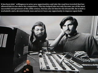 It	
  has	
  been	
  Jobs 	
  willingness	
  to	
  seize	
  new	
  opportunities	
  and	
  take	
  the	
  road	
  less	
  traveled	
  that	
  has	
  	
  
allowed	
  him	
  to	
  rise	
  above	
  his	
  competitors.	
  This	
  has	
  helped	
  Jobs	
  not	
  only	
  become	
  one	
  of	
  the	
  most	
  
successful	
  entrepreneurs	
  of	
  the	
  20th	
  century,	
  but	
  has	
  also	
  let	
  him	
  live	
  his	
  dream	
  life.	
  He	
  is	
  both	
  a	
  	
  
workaholic	
  and	
  a	
  devoted	
  family	
  man	
  and	
  never	
  loses	
  any	
  opportunity	
  to	
  improve	
  upon	
  both.	
  
 