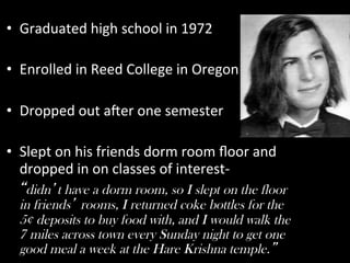 •  Graduated	
  high	
  school	
  in	
  1972	
  
	
  
•  Enrolled	
  in	
  Reed	
  College	
  in	
  Oregon	
  

•  Dropped	
  out	
  a7er	
  one	
  semester	
  
	
  
•  Slept	
  on	
  his	
  friends	
  dorm	
  room	
  ﬂoor	
  and	
  
     dropped	
  in	
  on	
  classes	
  of	
  interest-­‐ I
    didn t have a dorm room, so I slept on the floor
   in friends rooms, I returned coke bottles for the
   5¢ deposits to buy food with, and I would walk the
   7 miles across town every Sunday night to get one
   good meal a week at the Hare Krishna temple.
 