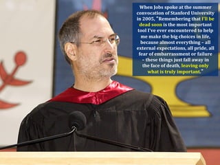 When	
  Jobs	
  spoke	
  at	
  the	
  summer	
  
convocation	
  of	
  Stanford	
  University	
  
in	
  2005,	
   Remembering	
  that	
  I'll	
  be	
  
  dead	
  soon	
  is	
  the	
  most	
  important	
  
 tool	
  I've	
  ever	
  encountered	
  to	
  help	
  
   me	
  make	
  the	
  big	
  choices	
  in	
  life,	
  
   because	
  almost	
  everything	
  –	
  all	
  
external	
  expectations,	
  all	
  pride,	
  all	
  
  fear	
  of	
  embarrassment	
  or	
  failure	
  	
  
     –	
  these	
  things	
  just	
  fall	
  away	
  in	
  	
  
      the	
  face	
  of	
  death,	
  leaving	
  only	
  	
  
           what	
  is	
  truly	
  important.  
 