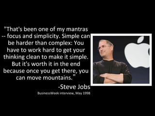 "That's	
  been	
  one	
  of	
  my	
  mantras	
  
-­‐-­‐	
  focus	
  and	
  simplicity.	
  Simple	
  can	
  
          be	
  harder	
  than	
  complex:	
  You	
  
         have	
  to	
  work	
  hard	
  to	
  get	
  your	
  
   thinking	
  clean	
  to	
  make	
  it	
  simple.	
  
            But	
  it's	
  worth	
  it	
  in	
  the	
  end	
  
  because	
  once	
  you	
  get	
  there,	
  you	
  
                can	
  move	
  mountains. 	
  
                                         -­‐Steve	
  Jobs	
  
                        BusinessWeek	
  interview,	
  May	
  1998	
  
 