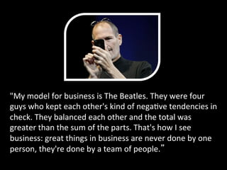 "My	
  model	
  for	
  business	
  is	
  The	
  Beatles.	
  They	
  were	
  four	
  
guys	
  who	
  kept	
  each	
  other's	
  kind	
  of	
  negaPve	
  tendencies	
  in	
  
check.	
  They	
  balanced	
  each	
  other	
  and	
  the	
  total	
  was	
  
greater	
  than	
  the	
  sum	
  of	
  the	
  parts.	
  That's	
  how	
  I	
  see	
  
business:	
  great	
  things	
  in	
  business	
  are	
  never	
  done	
  by	
  one	
  
person,	
  they're	
  done	
  by	
  a	
  team	
  of	
  people. 	
  
 