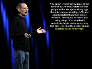 You	
  know,	
  we	
  don't	
  grow	
  most	
  of	
  the	
  
 food	
  we	
  eat.	
  We	
  wear	
  clothes	
  other	
  
 people	
  make.	
  We	
  speak	
  a	
  language	
  
that	
  other	
  people	
  developed.	
  We	
  use	
  
   a	
  mathematics	
  that	
  other	
  people	
  
  evolved...	
  I	
  mean,	
  we're	
  constantly	
  	
  
    taking	
  things.	
  It's	
  a	
  wonderful,	
  	
  
 ecstatic	
  feeling	
  to	
  create	
  something	
  	
  
that	
  puts	
  it	
  back	
  in	
  the	
  pool	
  of	
  human	
  
        experience	
  and	
  knowledge.	
 