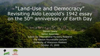 “Land-Use and Democracy”
Revisiting Aldo Leopold’s 1942 essay
on the 50th anniversary of Earth Day
Steven Lawry
Senior Associate
Center for International Forestry Research
The Weston Roundtable Lecture
University of Wisconsin-Madison
October 15, 2020
 