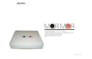 I’m a man that likes a challenge. I am also a former chef Client: -
and I do like to cook and bake.                           Project: Logo
   MorMor, meaning Grandmother in Norwegian, is the Design & Art direction: Steve Price
start of a new venture I am planning in Norway. I cannot
say too much but needless to say that I hope the logo
suggests what the beginnings of this venture might
entail.




                                                                                          Plan-B Studio Limited | Showcase | 2010
 