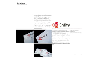 “We were delighted with how Steve was able to
successfully interpret our
Initial brief and work patiently with us to
refine it. The final logo design and brand
is modern, timeless and sophisticated. It is
consciously understated and achieves impact
through innovative print technologies which
create a tactile and memorable stationary set.
More than a year later and I’m still delighted
by the positive reaction I get when I hand out
a business card. Recently someone commented
on how expensive it felt – in reality it isn’t, just
very cleverly designed and well produced.”
Karl-Heinz Richter, Entity Partnerships



                                                       The project was introduced to me by Concept               Client: Entity Partnerships
                                                       Guardian, an architectural consultant with a difference - Project: Logo
                                                       he’s actually very good at his job!                       Design & Art direction: Steve Price
                                                           The brief was quite simple – to develop a
                                                       new identity, and brand for Entity Partnerships, a
                                                       regeneration development company with strong beliefs
                                                       in sustainable regeneration through partnerships in the
                                                       industry.
                                                           The result was an identity that doesn’t SHOUT, or
                                                       scream off the page. It doesn’t need to do this because
                                                       the company has very strong foundations from the
                                                       people who run it. It was designed to have a warmer,
                                                       softer more human feel to it.
                                                       But a brand is more than just this, and you can read
                                                       more about how this design was developed by clicking
                                                       here.




                                                                                                                             Plan-B Studio Limited | Showcase | 2010
 