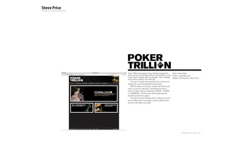 Poker Trillion had already had a website designed for      Client: PokerTrillion
them, but not to their liking. When I was invited to come Project: Logo/Web site
in and ‘help’ I agreed with one request - that I redesign Design & Art direction: Steve Price
their brand as well as the entire site.
    The want to target their brand/product at the more
discerning, more sophisticated poker player.
    Without being too obvious I wanted something very
bold, but not too masculine. Something that had a
touch of detail, without screaming ‘CARDS!’, ‘POKER’
or ‘GAMBLING’. Almost every online poker games
branding and livery is green.
    This ident and the branding that is rolling out across
the on/offline launch campaign is about being strong,
bold but with taste and subtly.




                                                                      Plan-B Studio Limited | Showcase | 2010
 