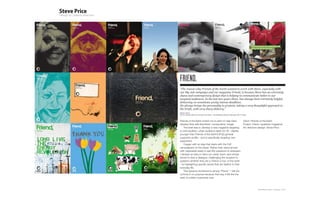 FRIEND,
“The reason why Friends of the Earth wanted to work with Steve, especially with
our Big Ask campaign and our magazine Friend, is because Steve has an extremely
sharp and contemporary design that is helping to communicate better to our
targeted audiences. In the last two years Steve, has always been extremely helpful,
delivering on sometimes pretty intense deadlines.
He always brings his personality to projects, taking a very thoughtful approach to
the briefs, with very sharp delivery.”
Bastien Hibon
(former Creative Director, Friends of the Earth - now Marketing Director, Mercedez GP F1 team)


Friends of the Earth invited me to pitch to help them                                    Client: Friends of the Earth
develop their self-described ‘conservative’ image.                                       Project: Friend, (quarterly magazine)
   The brief was to develop a new magazine targeting                                     Art direction+design: Steve Price
a cosmopolitan, urban audience aged 25-35 - slightly
younger than Friends of the Earth’s [FoE] general
supporter profile – and is specifically targeting new
supporters.
   I began with an idea that starts with the FoE
campaigners on the street. Rather than stand armed
with clipboards ready to ask fifty questions to strangers
I devised an idea to hand out cards. Each card simple
aimed to start a dialogue, challenging the recipient to
question whether they are a ‘Friend or foe’ of the earth
- by highlighting specific issues that are relative to their
everyday life.
   This became shortened to simply ‘Friend,’. I left the
comma in on purpose because that way it felt like the
start of a letter a personal note.



                                                                                                       Plan-B Studio Limited | Showcase | 2010
 