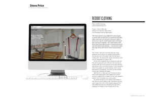 REDDOT CLOTHING
Client: RedDot Clothing
www.reddotclothing.com

Project: ‘Interim’ Web site
Design & Art direction: Steve Price
Front/backend build by: Matt Booth

“We have found it very difficult to find people
to work with on Red Dot. As a general rule they
either don’t get it at all, get it but can’t take it
forward, or get it, could maybe take it forward
but can’t get it together. Our experiences with
Steve have been that he got it, moved it forward
and all without any drama ... I’m not sure what
this says about him but it’s been very good for
us.”

This ‘interim’ web site is the third web site I have
designed and produced for RedDot Clothing (RD).
Sounds like a lot in five years? Well, the first was a
‘holding site’, the second the ‘actual’ site (still live, and
this one represents an ‘interim’ site.
    As the name suggests this is a temporary web site
that will be going live soon. RD are in the process of
working with me on the scope for a new web site that
will include a full e-commerce solution. In the meantime
rather that update the current website, which we all
feel needs to be replaced, I’ve come up with a better
solution and thankfully RD agree.
    Matt Booth is a flash guru and knowing he has a
ready-built engine which calls images from a Flickr
account I enlisted him to tweak it for RD; who wanted a
solution that (if possible) they could update.
    So all RD will have to do is upload new images to
their Flickr account, adding a title, description and tag
each image with a link to their shopify page and this
will update their web site. Providing the user with a
catalogue of images to look through and/or buy.




                                                                Plan-B Studio Limited | Showcase | 2010
 