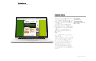 jObs GO PUbLIC
“Our web site was in dire need of a refreshment             Client: Arising Artist
to bring us in to 2008 and beyond.                          www.jobsgopublic.com
As part of a long-term strategy we brought Steve
[Plan-B Studio] in to art direct and design the             Project: Web site re-design
look and feel for our new site; with an attention           Design & Art direction: Steve Price
to the UI experience.                                       Build by: In-house
This resulted in Steve presenting not one, but
two directions that we loved. The designs were
fresh, and gave a much more human feel; which
being a public sector recruitment company, was
brilliant.
In September (one month after launch) our
unique visitors soared to over 400,000, our
biggest leap ever. “
Eben Halford
Technical Director, JGP



jobsgopublic (JGP) is a public sector recruitment web
site who were in dire need of a refreshed user-interface
design for their site.
    They wanted an emphasis on getting more people to
register, but also to enhance the whole user experience.
    From their current site (scroll right to see the site
before I worked on it) I worked with JGP to restructure
the general layout, moving all advertising to the same
place (right) and below the branding/navigation. I
introduced a more impactful use of photography
with ‘feature’ panels. Making the whole site much
more attractive, whilst not being ‘too heavy’.Using a
mixture of serif fonts for headings and navigation (set
in lowercase) also helps to create a much less informal
environment.




                                                                        Plan-B Studio Limited | Showcase | 2010
 