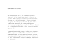 rendering still frame animation




The next two pages are of a still frame animation that I
rendered of Curtain House. Its purpose is to illustrate the
dynamics of the building, its layout and placement of offices.
Although this is still represented on a staic format, it still
engages an alternative perspective of the building that you
may not have seen before. As a designer, I found this
extremely important, just froma visual point of view, it allowed
me to view the actually building in ways that you could never
do in real life.

This alone establishes an answer to Edward Tufte’s question
of ‘How do we represent the rich visual world of experience
on a mere flatland?’, in many ways this animation does that.,;
because you are viewing something printed and static, yet at
the same time something that you couldnt even experience in
the ‘real’ world.
 