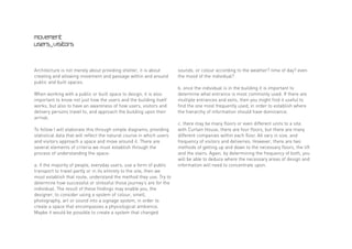 movement
users_visitors



Architecture is not merely about providing shelter, it is about        sounds, or colour according to the weather? time of day? even
creating and allowing movement and passage within and around           the mood of the individual?
public and built spaces.
                                                                       b. once the individual is in the building it is important to
When working with a public or built space to design, it is also        determine what entrance is most commonly used. If there are
important to know not just how the users and the building itself       multiple entrances and exits, then you might find it useful to
works, but also to have an awareness of how users, visitors and        find the one most frequently used, in order to establish where
delivery persons travel to, and approach the building upon their       the hierarchy of information should have dominance.
arrival.
                                                                       c. there may be many floors or even different units to a site.
To follow I will elaborate this through simple diagrams, providing     with Curtain House, there are four floors, but there are many
statistical data that will reflect the natural course in which users   different companies within each floor. All vary in size, and
and visitors approach a space and move around it. There are            frequency of visitors and deliveries. However, there are two
several elements of criteria we must establish through the             methods of getting up and down to the necessary floors, the lift
process of understanding the space:                                    and the stairs. Again, by determining the frequency of both, you
                                                                       will be able to deduce where the necessary areas of design and
a. if the majority of people, everyday users, use a form of public     information will need to concentrate upon.
transport to travel partly or in its entirety to the site, then we
must establish that route, understand the method they use. Try to
determine how successful or stressful those journey’s are for the
individual. The result of these findings may enable you, the
designer, to consider using a system of colour, smell,
photography, art or sound into a signage system, in order to
create a space that encompasses a physiological ambience.
Maybe it would be possible to create a system that changed
 