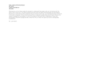 total visitors/entrance/device
all floors
visitors recorded on
28.10.00

Observations such as these enable the designer to understand how people, who are not familiar with the
space, enter it and use it. This data visualises alot more than just where and how people use the building,
because you could examine what companies they are visiting in particular, see how frequent those visitors are
to the same companies. Find out what business those companies actually follow, which might influence the
system of signage for the building; i.e most of the space on the fourth floor is dedicated to music and
photography, should the signage be able to feed from this, to reflect the space by sound or photography
installations?

[• = one visitor]
 