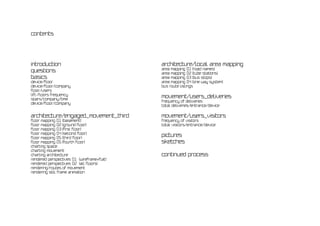 contents




introduction                                architecture/local area mapping
                                            area mapping 01 [road names]
questions                                   area mapping 02 [tube stations]
basics                                      area mapping 03 [bus stops]
device/floor                                area mapping 04 [one way system]
device/floor/company                        bus route listings
floor/users
lift-floors frequency
stairs/company/time
                                            movement/users_deliveries
                                            frequency of deliveries
device/floor/company
                                            total deliveries/entrance/device

architecture/engaged_movement_third         movement/users_visitors
floor mapping 01 [basement]                 frequency of visitors
floor mapping 02 [ground floor]             total visitors/entrance/device
floor mapping 03 [first floor]
floor mapping 04 [second floor]
floor mapping 05 [third floor]
                                            pictures
floor mapping 05 [fourth floor]             sketches
charting space
charting movement
charting architecture                       continued process
rendered perspectives 01 [wireframe+flat]
rendered perspectives 02 [all floors]
rendering/routes of movement
rendering still frame animation
 