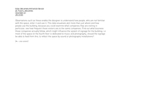 total deliveries/entrance/device
all floors_deliveries
recorded on
28.10.00

Observations such as these enable the designer to understand how people, who are not familiar
with the space, enter it and use it. This data visualises alot more than just where and how
people use the building, because you could examine what companies they are visiting in
particular, see how frequent those visitors are to the same companies. Find out what business
those companies actually follow, which might influence the system of signage for the building; i.e
most of the space on the fourth floor is dedicated to music and photography, should the signage
be able to feed from this, to reflect the space by sound or photography installations?

[• = one visitor]
 