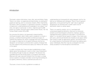 introduction




This book is about information, lines, dots, text and fields of data.   understanding not necessarily for every designer, but for me,
There is no colour, no expensive printing finishes, no overload of      both as an individual and a designer. There in lies its generic
graphical layering, and no conclusive answers. Most importantly,        application, not by proclaiming the ‘right’ way to approach
this book is work in progress, it represents a process, a mapping       designing for an architectural or public space, but an
of experience, understanding and knowledge of one subject, one          alternative means to realise space.
area, one space in particular, in short, i have focused my MA
project on a public and built space called Curtain House, 134-146       There is no specific product, nor is it overlayed with
Curtain Road, London EC2a 3AR.                                          unnecessary graphical elements, there are no conclusive
                                                                        answers as to how designers should be creating a ‘generic’
As a process this book is not governed or determined by                 signage/information systems for any public or architectural
conclusive answers, what it does seek to establish is a route, a        space. It is my belief that all space is unique, it has many uses
process, a method of working within architectural space. A              and users, and should therefore be treated as one space rather
method that explores the nature, language and most importantly,         than trying to make all applications generic, we should strive
the usage of a space by its occupants, because only then as             for unique systems of envisioned information by studying each
designers can we hope to communicate a system of design that            space individually. Only then may we as designers be more
not only supports the architectural space, but reflects the nature      easily accepted in to the discipline of architecture.
of the space.

In order to achieve this I have set about establishing as many
details about the building as I could, so that i may comprehend
the building through my eyes as a designer. The process has
inevitably become the actual project; to visualise information.
What you will read, view and interpret from this book is simply
various systems of analysis and data concerning the building its
occupants, deliveries, visitors, localised area and so on.


This book is more of a tool, a guideline to enable an
 