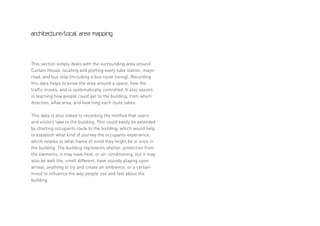 architecture/local area mapping




This section simply deals with the surrounding area around
Curtain House, locating and plotting every tube station, major
road, and bus stop (including a bus route listing). Recording
this data helps to know the area around a space, how the
traffic moves, and is systematically controlled. It also assists
in learning how people could get to the building, from which
direction, what area, and how long each route takes.

This data is also linked to recording the method that users
and visitors take to the building. This could easily be extended
by charting occupants route to the building; which would help
to establish what kind of journey the occupants experience,
which relates to what frame of mind they might be in once in
the building. The building represents shelter, protection from
the elements, it may have heat, or air-conditioning, but it may
also be well lite, smell different, have sounds playing upon
arrival, anything to try and create an ambience, or a certain
mood to influence the way people use and feel about the
building.
 