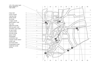 134-146 curtain road•
arear mapping 01                   01   02   03   04   05   06   07   08   09
road names

                               a                                                a


kings road                 •
hoxton square              •   b                                                b
hackney road               •
pitfield street            •
old street                 •
                               c                                                c
rivington street           •
great eastern road         •
city road                  •
tabernacle street          •   d                                                d
bethnal green road         •
shoreditch high street     •
st. paul street            •   e                                                e
worship street             •
primrose street            •
apollo street              •
                               f                                                f
bishopsgate                •
commercial road            •
liverpool street station   •
london wall                •   g                                                g
old broad street           •
threadneedle street        •
leadenhall street          •   h                                                h
cornhill                   •


                               i                                                i




                               j                                                j


                                   01   02   03   04   05   06   07   08   09
 