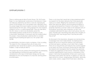 continued process 1




There is nothing special about Curtain House, 134-146 Curtain            There is a lot more that I would like to have established within
Road, it is not a spectacular construction of architecture, it does      my research for this book, elements that I think would add
not make any statements, but there is room for improving the             clarity to its context. Mapping the movements of occupants
interior of the building, this is the problem that I identified. Since   within their particular spaces, and the building throughout a
this project began the actual reception has been refurbished, and        one week period would be of interest to this project. I think it
repositioned by the front door, sitting opposite this new reception,     would be important to narrow it down to the individual users of
instead of mirrors, is a white washed wall. There are new doors,         the building, record their every movement, so that I may
the lifts’ interior is next to be refurbished, and all the               completely understand the way in which each person uses the
intermediate landings outside the lift on all floors is to be            space. Possibly even interviewing them about their thoughts on
re-decorated. Having been in discussion with the Landlord about          the builidng itself, how they get there? how they feel when
this project, I have actually been asked by them to consider             they arrive?
approaching this building and space as a ‘live’ project after
my MA.                                                                   As discussed in the dissertation, designers are now becoming
                                                                         increasingly more muilt-media literate. To emphasise this i
As stated before, this book is work-in-progress, it has no ending.       believe the use of an interactive medium to be used within
The reason for this is because there are so many more                    architectural space is perhaps a must rather than a maybe.
possibilities that I would like to explore, and luckily dependent on     There are so many formats and mediums that could be applied
budgets, I might actually be able to.                                    to any space, but those conclusions should only be made after
                                                                         the research and investigation that this project has examined.
This project has not only acted as the starting point for developing     To follow are suggestions of how various ‘interactive’ mediums
my understanding of architectural space and form, with                   could be implemented for future use as a continuation of this
consideration to the input of information design, but has now            project. It will show the possibilities of how users could access
developed into the core foundation of a real brief, working within       information online within the internet, to explore, as I have, the
an actual space.                                                         space and all its content, stripping away information, observing
                                                                         users routes, visitors, usage of the lift and stairs, observing
 