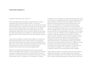continued process 2




companies and there users, and so on.                                     usually has a lot of meetings, or leaves the building, their space
                                                                          or recieves a lot of deliveries then this could be updated on the
There is already a web site address registered for this project;          web site which could link to the main signage system of the
http://www.134-146curtainroad.net, which is acting as a                   building? Telling the delivery personnel exactly where that
secondary platform for this project. You can access this site at the      person is in the building. This could be achieved by every
moment and view the contents of this book, but eventually I would         occupant being given a security card which not only allows
like it to become a place where users and visitors can interact           access to the building, but also acts as a tracking device for the
with the actual building. A site that could allow visitors to the         internal signage system. This would mean that someone who
building every detail about how to get there, where the entrances         has never been to the building before could log in to the system
are, where the reception and caretaker is, what floor they will be        on entry, or ask the caretaker to do so (maybe by typing in the
visiting, where their final destination within the building is, and so    recipients name) and then gives the new user or visitor a
on.                                                                       visitors security card which, from that point onwards, updates
                                                                          LED screens that alert the new user to where they (the
I also intend to produce a 3-dimensional engine for the web site          individual) should be going. Which would update dependent
that would work alttle like an intranet system for the building           upon where you were in the building, the stairs, the lift and
itself, that will allow users and visitors to see the building, all its   even alert you if you have taken a wrong turn. Maybe the actual
floors, lifts, stairs, offices and studios, and take information about    movement of the studios and offices could somehow be
the building, how to get to certian floors, by printing out               recorded by heat sensors which upload on to a web site and
directions with actual 3-dimensional bitmapped views.                     local system of navigation. This could alert visitors and
                                                                          occupants of where the most activity was being created?
Taking into consideration the placement of actual occupants
within the building so that if there is certain companies, individual     These ideas for systems of navigation have been derived from
occupants or departments that have a higher level of visitors or          adopting all the data in this book, maybe they would work,
deliveries, then there could be a hierachy of information to access       maybe there would be technical difficulties, but ultimately this
directly about them. For example, if an individual or company             book is about understanding space, learning from a space and
 