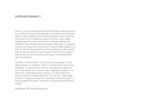 continued process 3




how it is use, and then taking all that information and attaching it
to a building so that we the designers can address the individual
within a space. Making the architectural space interact with the
information that is needed by visitors and other users. Many
signage systems at the moment do not actually address the
individual, they identify a particular place, they point in a general
direction, but they are not universal or diverse. What happens if a
blind or har dof hearing person visits a building or public space?
How do those individuals use the space? how can the designer
take all this into account and use the space to envelope every
type of individual?

This MA is not this book, it is not 134-146curtainroad, it is not
about answers or solutions, and it is not about what I put in the
exhibition. It is about ideas, content, and questions. Questions
that I have asked, and in some cases, suggested solutions. It is
about this ‘continued process’ section, it is about where this
project could and might progress to. This section, indeed page,
should in no way be seen as the conclusion simply because it is
the last page of the book. This book is just the beginning of this
project.

http://www.134-146curtainroad.net
 