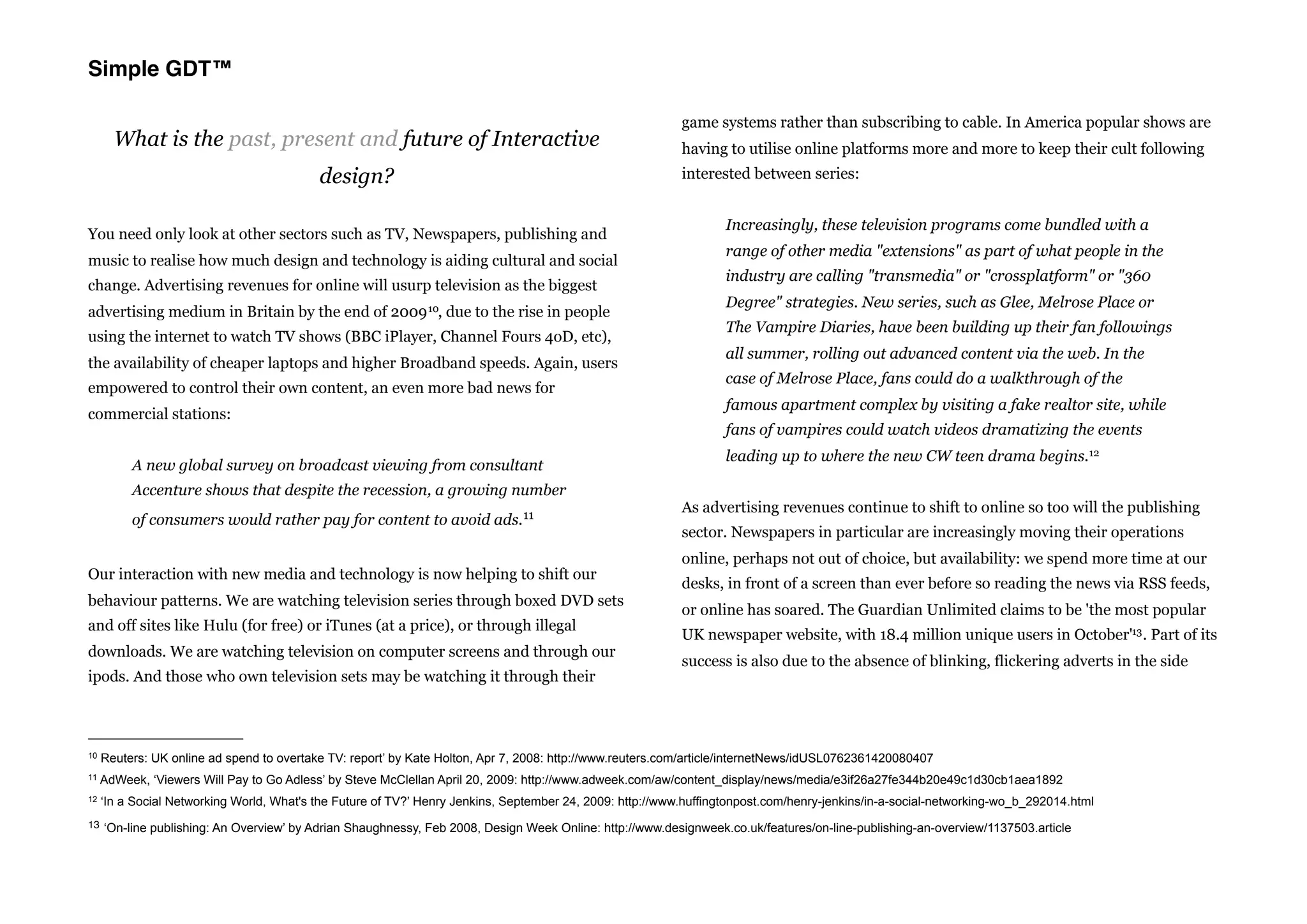 Simple GDT™

                                                                                                           game systems rather than subscribing to cable. In America popular shows are
       What is the past, present and future of Interactive                                                 having to utilise online platforms more and more to keep their cult following
                                           design?                                                         interested between series:


                                                                                                                   Increasingly, these television programs come bundled with a
You need only look at other sectors such as TV, Newspapers, publishing and
                                                                                                                   range of other media "extensions" as part of what people in the
music to realise how much design and technology is aiding cultural and social
                                                                                                                   industry are calling "transmedia" or "crossplatform" or "360
change. Advertising revenues for online will usurp television as the biggest
                                                                                                                   Degree" strategies. New series, such as Glee, Melrose Place or
advertising medium in Britain by the end of 2009 10, due to the rise in people
                                                                                                                   The Vampire Diaries, have been building up their fan followings
using the internet to watch TV shows (BBC iPlayer, Channel Fours 4oD, etc),
                                                                                                                   all summer, rolling out advanced content via the web. In the
the availability of cheaper laptops and higher Broadband speeds. Again, users
                                                                                                                   case of Melrose Place, fans could do a walkthrough of the
empowered to control their own content, an even more bad news for
                                                                                                                   famous apartment complex by visiting a fake realtor site, while
commercial stations:
                                                                                                                   fans of vampires could watch videos dramatizing the events
                                                                                                                   leading up to where the new CW teen drama begins.12
          A new global survey on broadcast viewing from consultant
          Accenture shows that despite the recession, a growing number
                                                                                                           As advertising revenues continue to shift to online so too will the publishing
          of consumers would rather pay for content to avoid ads. 11
                                                                                                           sector. Newspapers in particular are increasingly moving their operations
                                                                                                           online, perhaps not out of choice, but availability: we spend more time at our
Our interaction with new media and technology is now helping to shift our
                                                                                                           desks, in front of a screen than ever before so reading the news via RSS feeds,
behaviour patterns. We are watching television series through boxed DVD sets
                                                                                                           or online has soared. The Guardian Unlimited claims to be 'the most popular
and off sites like Hulu (for free) or iTunes (at a price), or through illegal
                                                                                                           UK newspaper website, with 18.4 million unique users in October'13 . Part of its
downloads. We are watching television on computer screens and through our
                                                                                                           success is also due to the absence of blinking, flickering adverts in the side
ipods. And those who own television sets may be watching it through their



10   Reuters: UK online ad spend to overtake TV: report’ by Kate Holton, Apr 7, 2008: http://www.reuters.com/article/internetNews/idUSL0762361420080407
11   AdWeek, ‘Viewers Will Pay to Go Adless’ by Steve McClellan April 20, 2009: http://www.adweek.com/aw/content_display/news/media/e3if26a27fe344b20e49c1d30cb1aea1892
12   ‘In a Social Networking World, What's the Future of TV?’ Henry Jenkins, September 24, 2009: http://www.huffingtonpost.com/henry-jenkins/in-a-social-networking-wo_b_292014.html
13 ‘On-line publishing: An Overview’ by Adrian Shaughnessy, Feb 2008, Design Week Online: http://www.designweek.co.uk/features/on-line-publishing-an-overview/1137503.article
 