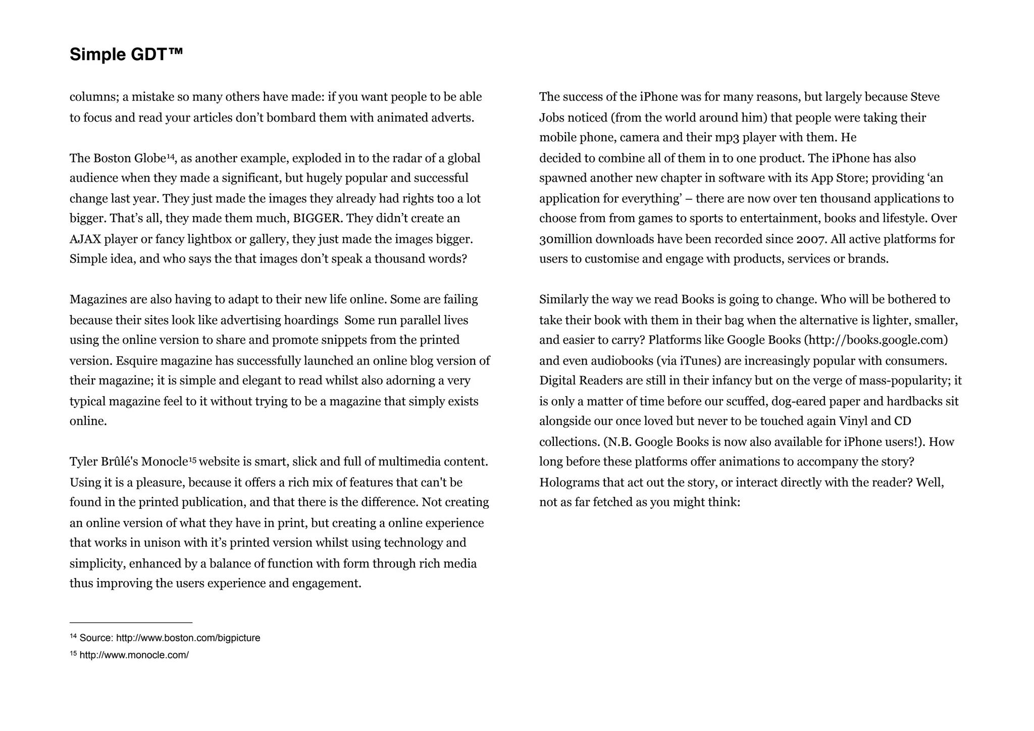 Simple GDT™

columns; a mistake so many others have made: if you want people to be able                 The success of the iPhone was for many reasons, but largely because Steve
to focus and read your articles don’t bombard them with animated adverts.                  Jobs noticed (from the world around him) that people were taking their
                                                                                           mobile phone, camera and their mp3 player with them. He
The Boston Globe 14, as another example, exploded in to the radar of a global              decided to combine all of them in to one product. The iPhone has also
audience when they made a significant, but hugely popular and successful                   spawned another new chapter in software with its App Store; providing ‘an
change last year. They just made the images they already had rights too a lot              application for everything’ – there are now over ten thousand applications to
bigger. That’s all, they made them much, BIGGER. They didn’t create an                     choose from from games to sports to entertainment, books and lifestyle. Over
AJAX player or fancy lightbox or gallery, they just made the images bigger.                30million downloads have been recorded since 2007. All active platforms for
Simple idea, and who says the that images don’t speak a thousand words?                    users to customise and engage with products, services or brands.


Magazines are also having to adapt to their new life online. Some are failing              Similarly the way we read Books is going to change. Who will be bothered to
because their sites look like advertising hoardings Some run parallel lives                take their book with them in their bag when the alternative is lighter, smaller,
using the online version to share and promote snippets from the printed                    and easier to carry? Platforms like Google Books (http://books.google.com)
version. Esquire magazine has successfully launched an online blog version of              and even audiobooks (via iTunes) are increasingly popular with consumers.
their magazine; it is simple and elegant to read whilst also adorning a very               Digital Readers are still in their infancy but on the verge of mass-popularity; it
typical magazine feel to it without trying to be a magazine that simply exists             is only a matter of time before our scuffed, dog-eared paper and hardbacks sit
online.                                                                                    alongside our once loved but never to be touched again Vinyl and CD
                                                                                           collections. (N.B. Google Books is now also available for iPhone users!). How
Tyler Brûlé's     Monocle 15 website     is smart, slick and full of multimedia content.   long before these platforms offer animations to accompany the story?
Using it is a pleasure, because it offers a rich mix of features that can't be             Holograms that act out the story, or interact directly with the reader? Well,
found in the printed publication, and that there is the difference. Not creating           not as far fetched as you might think:
an online version of what they have in print, but creating a online experience
that works in unison with it’s printed version whilst using technology and
simplicity, enhanced by a balance of function with form through rich media
thus improving the users experience and engagement.



14   Source: http://www.boston.com/bigpicture
15   http://www.monocle.com/
 