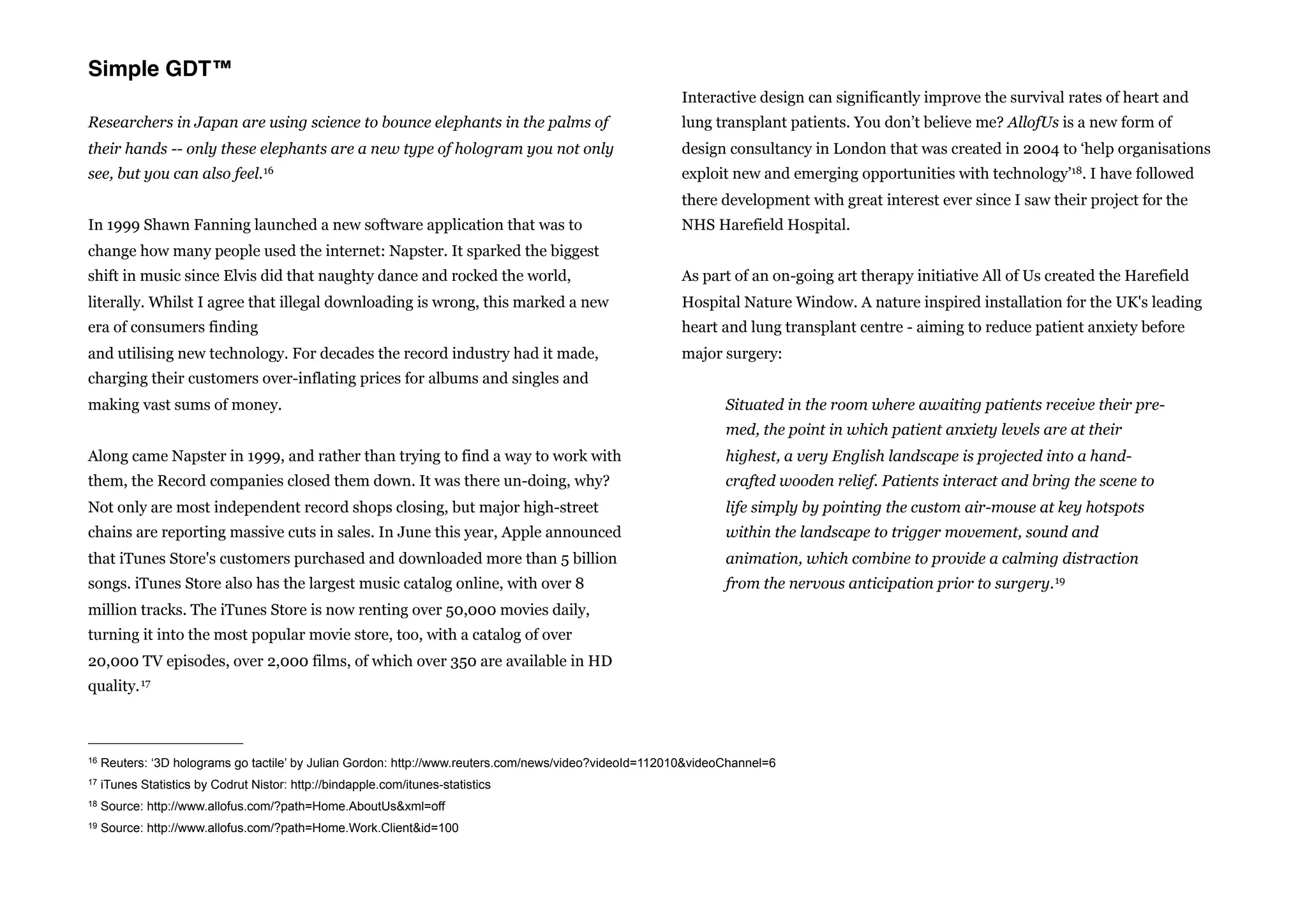 Simple GDT™
                                                                                                        Interactive design can significantly improve the survival rates of heart and
Researchers in Japan are using science to bounce elephants in the palms of                              lung transplant patients. You don’t believe me? AllofUs is a new form of
their hands -- only these elephants are a new type of hologram you not only                             design consultancy in London that was created in 2004 to ‘help organisations
see, but you can also         feel. 16                                                                  exploit new and emerging opportunities with technology’18. I have followed
                                                                                                        there development with great interest ever since I saw their project for the
In 1999 Shawn Fanning launched a new software application that was to                                   NHS Harefield Hospital.
change how many people used the internet: Napster. It sparked the biggest
shift in music since Elvis did that naughty dance and rocked the world,                                 As part of an on-going art therapy initiative All of Us created the Harefield
literally. Whilst I agree that illegal downloading is wrong, this marked a new                          Hospital Nature Window. A nature inspired installation for the UK's leading
era of consumers finding                                                                                heart and lung transplant centre - aiming to reduce patient anxiety before
and utilising new technology. For decades the record industry had it made,                              major surgery:
charging their customers over-inflating prices for albums and singles and
making vast sums of money.                                                                                      Situated in the room where awaiting patients receive their pre-
                                                                                                                med, the point in which patient anxiety levels are at their
Along came Napster in 1999, and rather than trying to find a way to work with                                   highest, a very English landscape is projected into a hand-
them, the Record companies closed them down. It was there un-doing, why?                                        crafted wooden relief. Patients interact and bring the scene to
Not only are most independent record shops closing, but major high-street                                       life simply by pointing the custom air-mouse at key hotspots
chains are reporting massive cuts in sales. In June this year, Apple announced                                  within the landscape to trigger movement, sound and
that iTunes Store's customers purchased and downloaded more than 5 billion                                      animation, which combine to provide a calming distraction
songs. iTunes Store also has the largest music catalog online, with over 8                                      from the nervous anticipation prior to surgery. 19
million tracks. The iTunes Store is now renting over 50,000 movies daily,
turning it into the most popular movie store, too, with a catalog of over
20,000 TV episodes, over 2,000 films, of which over 350 are available in HD
quality. 17



16   Reuters: ‘3D holograms go tactile’ by Julian Gordon: http://www.reuters.com/news/video?videoId=112010&videoChannel=6
17   iTunes Statistics by Codrut Nistor: http://bindapple.com/itunes-statistics
18   Source: http://www.allofus.com/?path=Home.AboutUs&xml=off
19   Source: http://www.allofus.com/?path=Home.Work.Client&id=100
 