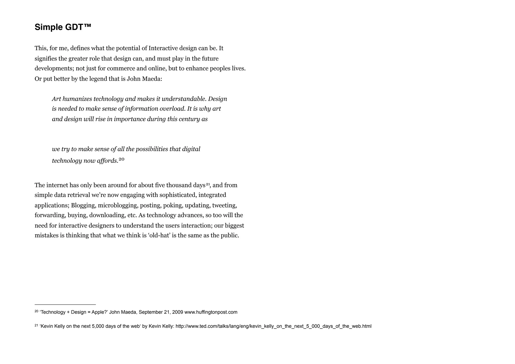 Simple GDT™

This, for me, defines what the potential of Interactive design can be. It
signifies the greater role that design can, and must play in the future
developments; not just for commerce and online, but to enhance peoples lives.
Or put better by the legend that is John Maeda:


          Art humanizes technology and makes it understandable. Design
          is needed to make sense of information overload. It is why art
          and design will rise in importance during this century as



          we try to make sense of all the possibilities that digital
          technology now affords. 20



The internet has only been around for about five thousand days 21, and from
simple data retrieval we’re now engaging with sophisticated, integrated
applications; Blogging, microblogging, posting, poking, updating, tweeting,
forwarding, buying, downloading, etc. As technology advances, so too will the
need for interactive designers to understand the users interaction; our biggest
mistakes is thinking that what we think is ‘old-hat’ is the same as the public.




20   ‘Technology + Design = Apple?’ John Maeda, September 21, 2009 www.huffingtonpost.com

21   ‘Kevin Kelly on the next 5,000 days of the web‘ by Kevin Kelly: http://www.ted.com/talks/lang/eng/kevin_kelly_on_the_next_5_000_days_of_the_web.html
 