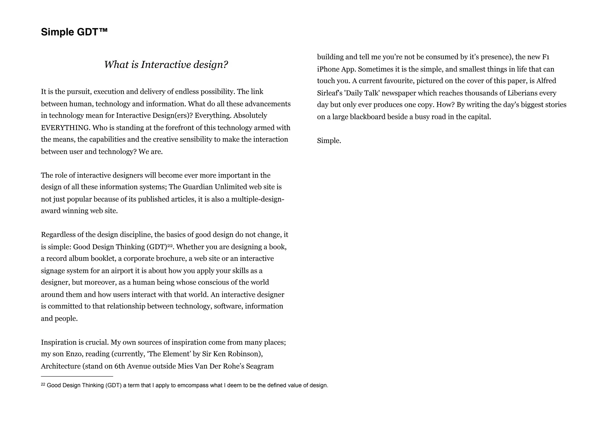 Simple GDT™

                                                                                                          building and tell me you’re not be consumed by it’s presence), the new F1
                          What is Interactive design?                                                     iPhone App. Sometimes it is the simple, and smallest things in life that can
                                                                                                          touch you. A current favourite, pictured on the cover of this paper, is Alfred
It is the pursuit, execution and delivery of endless possibility. The link                                Sirleaf's 'Daily Talk' newspaper which reaches thousands of Liberians every
between human, technology and information. What do all these advancements                                 day but only ever produces one copy. How? By writing the day's biggest stories
in technology mean for Interactive Design(ers)? Everything. Absolutely                                    on a large blackboard beside a busy road in the capital.
EVERYTHING. Who is standing at the forefront of this technology armed with
the means, the capabilities and the creative sensibility to make the interaction                          Simple.
between user and technology? We are.


The role of interactive designers will become ever more important in the
design of all these information systems; The Guardian Unlimited web site is
not just popular because of its published articles, it is also a multiple-design-
award winning web site.


Regardless of the design discipline, the basics of good design do not change, it
is simple: Good Design Thinking (GDT)22. Whether you are designing a book,
a record album booklet, a corporate brochure, a web site or an interactive
signage system for an airport it is about how you apply your skills as a
designer, but moreover, as a human being whose conscious of the world
around them and how users interact with that world. An interactive designer
is committed to that relationship between technology, software, information
and people.


Inspiration is crucial. My own sources of inspiration come from many places;
my son Enzo, reading (currently, ‘The Element’ by Sir Ken Robinson),
Architecture (stand on 6th Avenue outside Mies Van Der Rohe’s Seagram

22   Good Design Thinking (GDT) a term that I apply to emcompass what I deem to be the defined value of design.
 