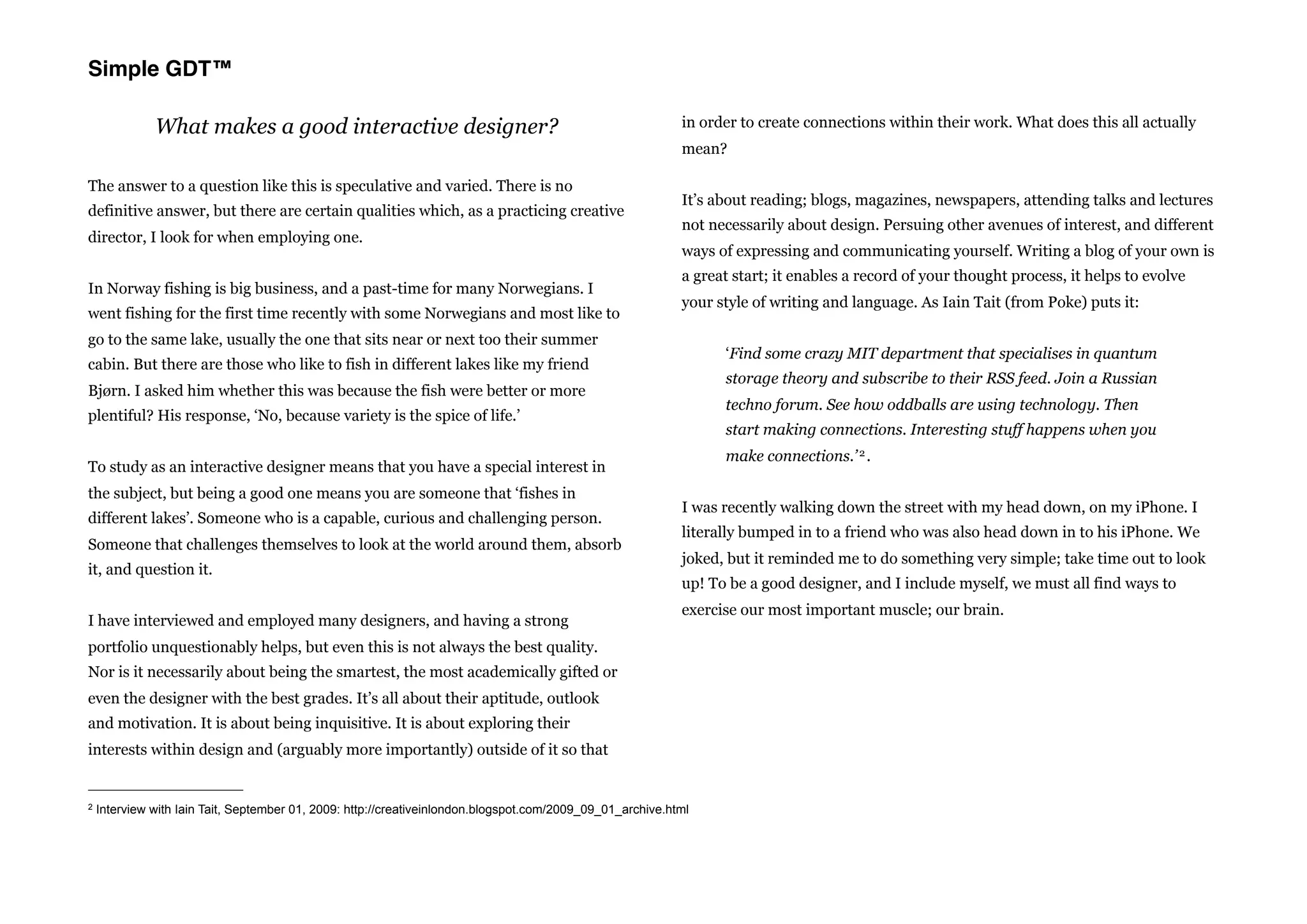Simple GDT™

              What makes a good interactive designer?                                                       in order to create connections within their work. What does this all actually
                                                                                                            mean?

The answer to a question like this is speculative and varied. There is no
                                                                                                            It’s about reading; blogs, magazines, newspapers, attending talks and lectures
definitive answer, but there are certain qualities which, as a practicing creative
                                                                                                            not necessarily about design. Persuing other avenues of interest, and different
director, I look for when employing one.
                                                                                                            ways of expressing and communicating yourself. Writing a blog of your own is
                                                                                                            a great start; it enables a record of your thought process, it helps to evolve
In Norway fishing is big business, and a past-time for many Norwegians. I
                                                                                                            your style of writing and language. As Iain Tait (from Poke) puts it:
went fishing for the first time recently with some Norwegians and most like to
go to the same lake, usually the one that sits near or next too their summer
                                                                                                                  ‘Find some crazy MIT department that specialises in quantum
cabin. But there are those who like to fish in different lakes like my friend
                                                                                                                  storage theory and subscribe to their RSS feed. Join a Russian
Bjørn. I asked him whether this was because the fish were better or more
                                                                                                                  techno forum. See how oddballs are using technology. Then
plentiful? His response, ‘No, because variety is the spice of life.’
                                                                                                                  start making connections. Interesting stuff happens when you
                                                                                                                  make connections.’ 2 .
To study as an interactive designer means that you have a special interest in
the subject, but being a good one means you are someone that ‘fishes in
                                                                                                            I was recently walking down the street with my head down, on my iPhone. I
different lakes’. Someone who is a capable, curious and challenging person.
                                                                                                            literally bumped in to a friend who was also head down in to his iPhone. We
Someone that challenges themselves to look at the world around them, absorb
                                                                                                            joked, but it reminded me to do something very simple; take time out to look
it, and question it.
                                                                                                            up! To be a good designer, and I include myself, we must all find ways to
                                                                                                            exercise our most important muscle; our brain.
I have interviewed and employed many designers, and having a strong
portfolio unquestionably helps, but even this is not always the best quality.
Nor is it necessarily about being the smartest, the most academically gifted or
even the designer with the best grades. It’s all about their aptitude, outlook
and motivation. It is about being inquisitive. It is about exploring their
interests within design and (arguably more importantly) outside of it so that


2   Interview with Iain Tait, September 01, 2009: http://creativeinlondon.blogspot.com/2009_09_01_archive.html
 