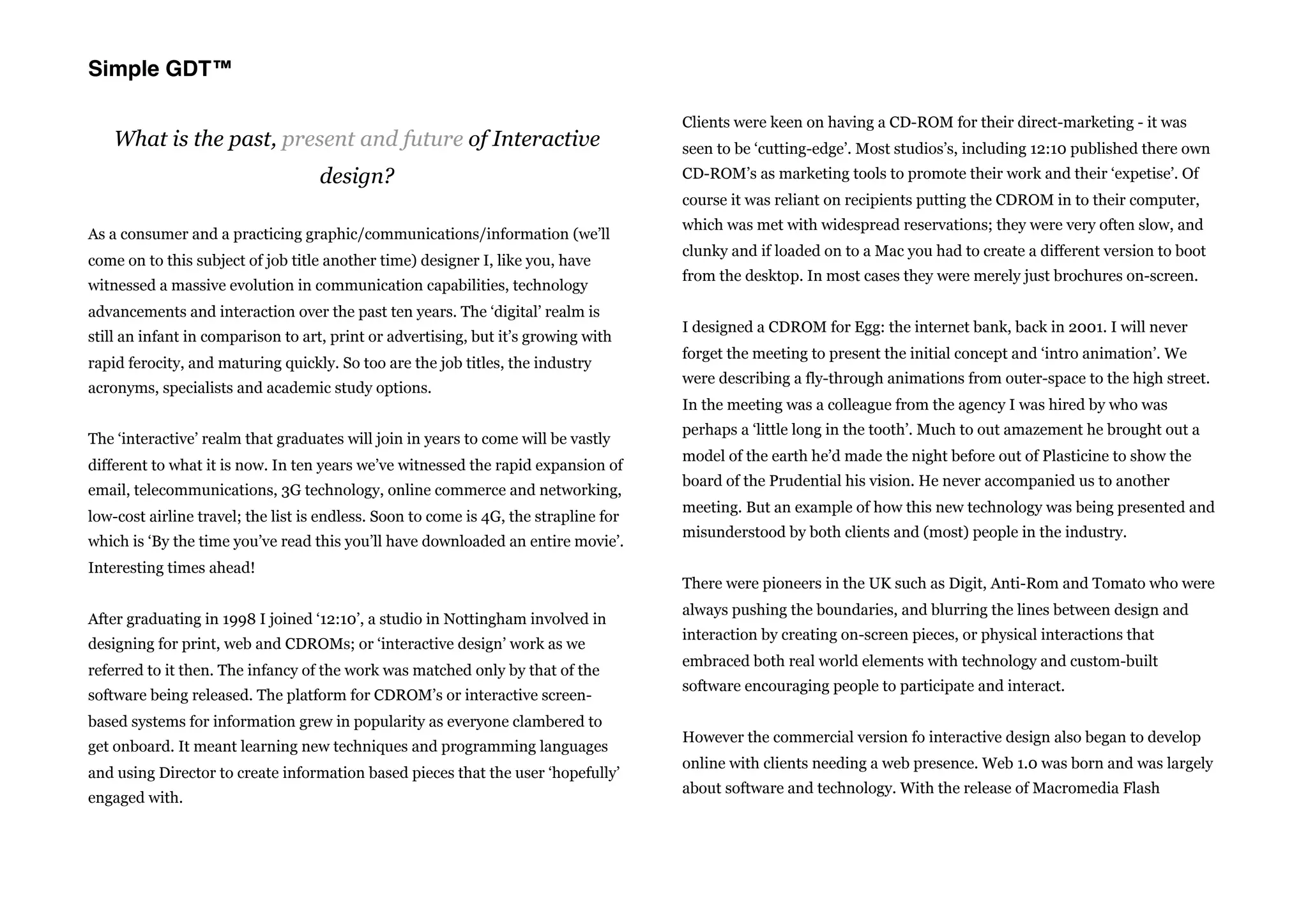 Simple GDT™

                                                                                      Clients were keen on having a CD-ROM for their direct-marketing - it was
    What is the past, present and future of Interactive                               seen to be ‘cutting-edge’. Most studios’s, including 12:10 published there own
                                    design?                                           CD-ROM’s as marketing tools to promote their work and their ‘expetise’. Of
                                                                                      course it was reliant on recipients putting the CDROM in to their computer,
                                                                                      which was met with widespread reservations; they were very often slow, and
As a consumer and a practicing graphic/communications/information (we’ll
                                                                                      clunky and if loaded on to a Mac you had to create a different version to boot
come on to this subject of job title another time) designer I, like you, have
                                                                                      from the desktop. In most cases they were merely just brochures on-screen.
witnessed a massive evolution in communication capabilities, technology
advancements and interaction over the past ten years. The ‘digital’ realm is
                                                                                      I designed a CDROM for Egg: the internet bank, back in 2001. I will never
still an infant in comparison to art, print or advertising, but it’s growing with
                                                                                      forget the meeting to present the initial concept and ‘intro animation’. We
rapid ferocity, and maturing quickly. So too are the job titles, the industry
                                                                                      were describing a fly-through animations from outer-space to the high street.
acronyms, specialists and academic study options.
                                                                                      In the meeting was a colleague from the agency I was hired by who was
                                                                                      perhaps a ‘little long in the tooth’. Much to out amazement he brought out a
The ‘interactive’ realm that graduates will join in years to come will be vastly
                                                                                      model of the earth he’d made the night before out of Plasticine to show the
different to what it is now. In ten years we’ve witnessed the rapid expansion of
                                                                                      board of the Prudential his vision. He never accompanied us to another
email, telecommunications, 3G technology, online commerce and networking,
                                                                                      meeting. But an example of how this new technology was being presented and
low-cost airline travel; the list is endless. Soon to come is 4G, the strapline for
                                                                                      misunderstood by both clients and (most) people in the industry.
which is ‘By the time you’ve read this you’ll have downloaded an entire movie’.
Interesting times ahead!
                                                                                      There were pioneers in the UK such as Digit, Anti-Rom and Tomato who were
                                                                                      always pushing the boundaries, and blurring the lines between design and
After graduating in 1998 I joined ‘12:10’, a studio in Nottingham involved in
                                                                                      interaction by creating on-screen pieces, or physical interactions that
designing for print, web and CDROMs; or ‘interactive design’ work as we
                                                                                      embraced both real world elements with technology and custom-built
referred to it then. The infancy of the work was matched only by that of the
                                                                                      software encouraging people to participate and interact.
software being released. The platform for CDROM’s or interactive screen-
based systems for information grew in popularity as everyone clambered to
                                                                                      However the commercial version fo interactive design also began to develop
get onboard. It meant learning new techniques and programming languages
                                                                                      online with clients needing a web presence. Web 1.0 was born and was largely
and using Director to create information based pieces that the user ‘hopefully’
                                                                                      about software and technology. With the release of Macromedia Flash
engaged with.
 