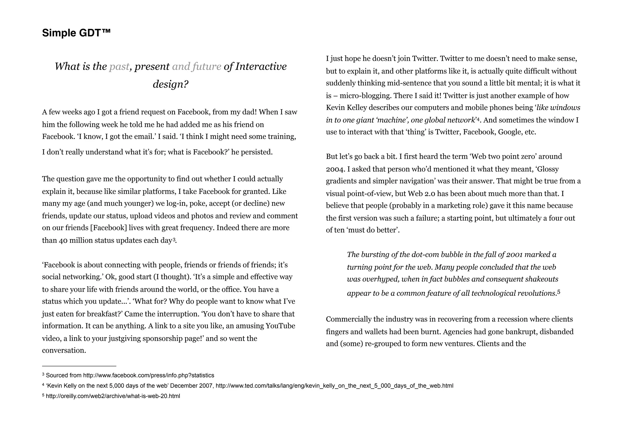 Simple GDT™

                                                                                                         I just hope he doesn’t join Twitter. Twitter to me doesn’t need to make sense,
       What is the past, present and future of Interactive                                               but to explain it, and other platforms like it, is actually quite difficult without
                                            design?                                                      suddenly thinking mid-sentence that you sound a little bit mental; it is what it
                                                                                                         is – micro-blogging. There I said it! Twitter is just another example of how
                                                                                                         Kevin Kelley describes our computers and mobile phones being ‘like windows
A few weeks ago I got a friend request on Facebook, from my dad! When I saw
                                                                                                         in to one giant ‘machine’, one global network’4. And sometimes the window I
him the following week he told me he had added me as his friend on
                                                                                                         use to interact with that ‘thing’ is Twitter, Facebook, Google, etc.
Facebook. ‘I know, I got the email.’ I said. ‘I think I might need some training,

I don’t really understand what it’s for; what is Facebook?’ he persisted.
                                                                                                         But let’s go back a bit. I first heard the term ‘Web two point zero’ around
                                                                                                         2004. I asked that person who’d mentioned it what they meant, ‘Glossy
The question gave me the opportunity to find out whether I could actually                                gradients and simpler navigation’ was their answer. That might be true from a
explain it, because like similar platforms, I take Facebook for granted. Like                            visual point-of-view, but Web 2.0 has been about much more than that. I
many my age (and much younger) we log-in, poke, accept (or decline) new                                  believe that people (probably in a marketing role) gave it this name because
friends, update our status, upload videos and photos and review and comment                              the first version was such a failure; a starting point, but ultimately a four out
on our friends [Facebook] lives with great frequency. Indeed there are more                              of ten ‘must do better’.
than 40 million status updates each day 3.
                                                                                                                The bursting of the dot-com bubble in the fall of 2001 marked a
‘Facebook is about connecting with people, friends or friends of friends; it’s                                  turning point for the web. Many people concluded that the web
social networking.’ Ok, good start (I thought). ‘It’s a simple and effective way                                was overhyped, when in fact bubbles and consequent shakeouts
to share your life with friends around the world, or the office. You have a                                     appear to be a common feature of all technological revolutions.5
status which you update...’. ‘What for? Why do people want to know what I’ve
just eaten for breakfast?’ Came the interruption. ‘You don’t have to share that
                                                                                                         Commercially the industry was in recovering from a recession where clients
information. It can be anything. A link to a site you like, an amusing YouTube
                                                                                                         fingers and wallets had been burnt. Agencies had gone bankrupt, disbanded
video, a link to your justgiving sponsorship page!’ and so went the
                                                                                                         and (some) re-grouped to form new ventures. Clients and the
conversation.


3   Sourced from http://www.facebook.com/press/info.php?statistics
4   ‘Kevin Kelly on the next 5,000 days of the web’ December 2007, http://www.ted.com/talks/lang/eng/kevin_kelly_on_the_next_5_000_days_of_the_web.html
5   http://oreilly.com/web2/archive/what-is-web-20.html
 