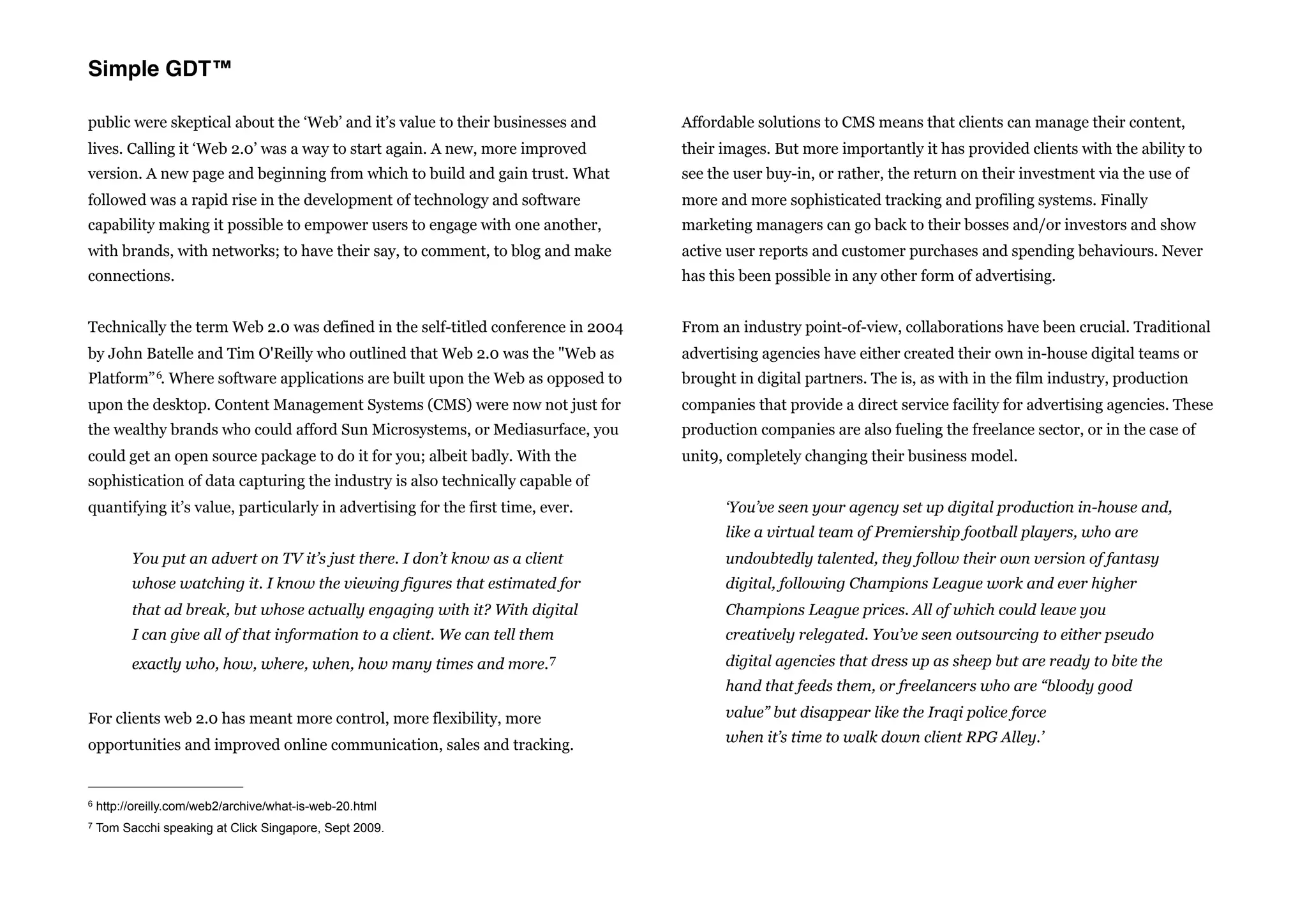 Simple GDT™

public were skeptical about the ‘Web’ and it’s value to their businesses and        Affordable solutions to CMS means that clients can manage their content,
lives. Calling it ‘Web 2.0’ was a way to start again. A new, more improved          their images. But more importantly it has provided clients with the ability to
version. A new page and beginning from which to build and gain trust. What          see the user buy-in, or rather, the return on their investment via the use of
followed was a rapid rise in the development of technology and software             more and more sophisticated tracking and profiling systems. Finally
capability making it possible to empower users to engage with one another,          marketing managers can go back to their bosses and/or investors and show
with brands, with networks; to have their say, to comment, to blog and make         active user reports and customer purchases and spending behaviours. Never
connections.                                                                        has this been possible in any other form of advertising.


Technically the term Web 2.0 was defined in the self-titled conference in 2004      From an industry point-of-view, collaborations have been crucial. Traditional
by John Batelle and Tim O'Reilly who outlined that Web 2.0 was the "Web as          advertising agencies have either created their own in-house digital teams or
Platform” 6.     Where software applications are built upon the Web as opposed to   brought in digital partners. The is, as with in the film industry, production
upon the desktop. Content Management Systems (CMS) were now not just for            companies that provide a direct service facility for advertising agencies. These
the wealthy brands who could afford Sun Microsystems, or Mediasurface, you          production companies are also fueling the freelance sector, or in the case of
could get an open source package to do it for you; albeit badly. With the           unit9, completely changing their business model.
sophistication of data capturing the industry is also technically capable of
quantifying it’s value, particularly in advertising for the first time, ever.             ‘You’ve seen your agency set up digital production in-house and,
                                                                                          like a virtual team of Premiership football players, who are
          You put an advert on TV it’s just there. I don’t know as a client               undoubtedly talented, they follow their own version of fantasy
          whose watching it. I know the viewing figures that estimated for                digital, following Champions League work and ever higher
          that ad break, but whose actually engaging with it? With digital                Champions League prices. All of which could leave you
          I can give all of that information to a client. We can tell them                creatively relegated. You’ve seen outsourcing to either pseudo
          exactly who, how, where, when, how many times and        more. 7                digital agencies that dress up as sheep but are ready to bite the
                                                                                          hand that feeds them, or freelancers who are “bloody good

For clients web 2.0 has meant more control, more flexibility, more                        value” but disappear like the Iraqi police force
                                                                                          when it’s time to walk down client RPG Alley.’
opportunities and improved online communication, sales and tracking.


6   http://oreilly.com/web2/archive/what-is-web-20.html
7   Tom Sacchi speaking at Click Singapore, Sept 2009.
 