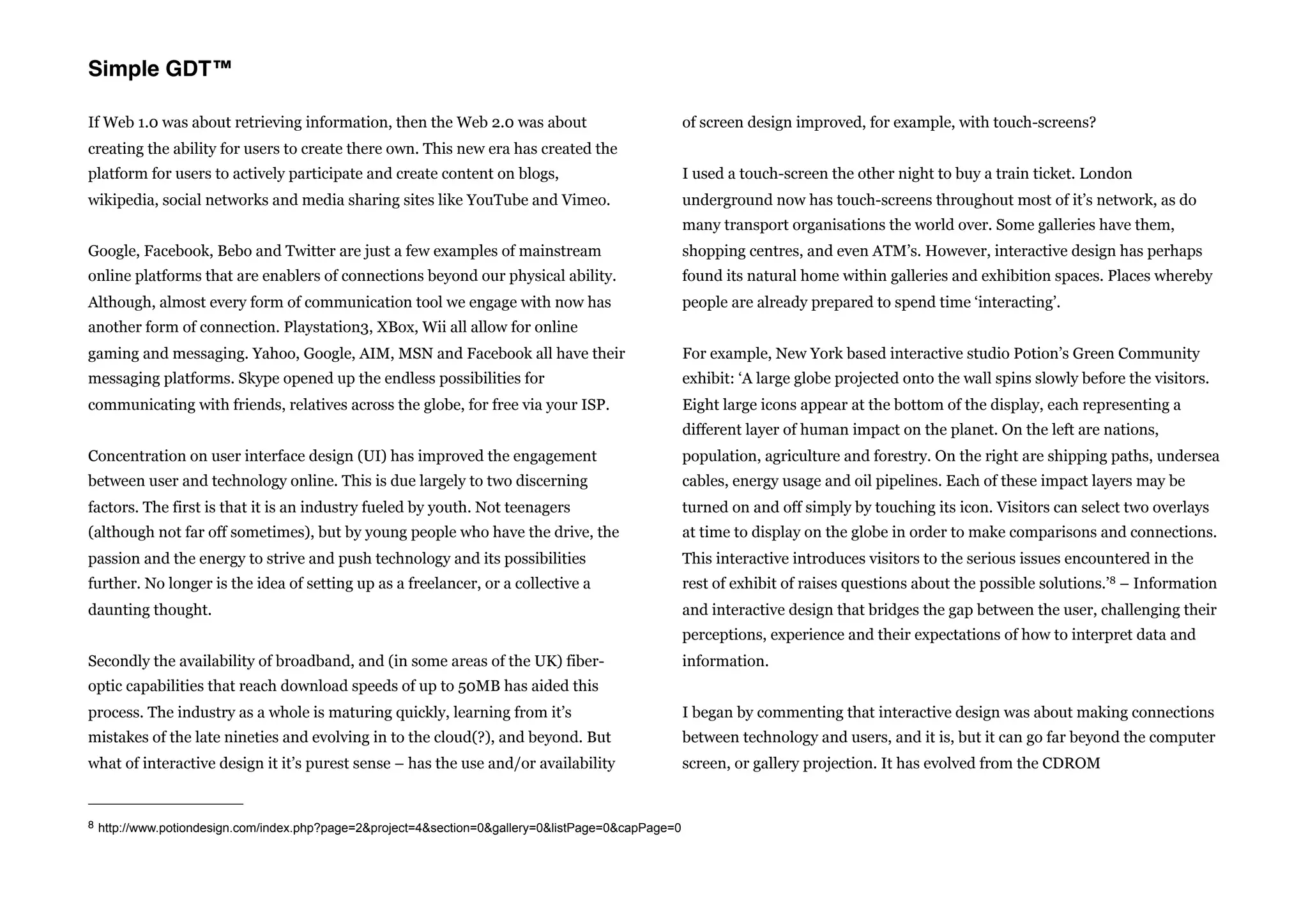 Simple GDT™

If Web 1.0 was about retrieving information, then the Web 2.0 was about                             of screen design improved, for example, with touch-screens?
creating the ability for users to create there own. This new era has created the
platform for users to actively participate and create content on blogs,                             I used a touch-screen the other night to buy a train ticket. London
wikipedia, social networks and media sharing sites like YouTube and Vimeo.                          underground now has touch-screens throughout most of it’s network, as do
                                                                                                    many transport organisations the world over. Some galleries have them,
Google, Facebook, Bebo and Twitter are just a few examples of mainstream                            shopping centres, and even ATM’s. However, interactive design has perhaps
online platforms that are enablers of connections beyond our physical ability.                      found its natural home within galleries and exhibition spaces. Places whereby
Although, almost every form of communication tool we engage with now has                            people are already prepared to spend time ‘interacting’.
another form of connection. Playstation3, XBox, Wii all allow for online
gaming and messaging. Yahoo, Google, AIM, MSN and Facebook all have their                           For example, New York based interactive studio Potion’s Green Community
messaging platforms. Skype opened up the endless possibilities for                                  exhibit: ‘A large globe projected onto the wall spins slowly before the visitors.
communicating with friends, relatives across the globe, for free via your ISP.                      Eight large icons appear at the bottom of the display, each representing a
                                                                                                    different layer of human impact on the planet. On the left are nations,
Concentration on user interface design (UI) has improved the engagement                             population, agriculture and forestry. On the right are shipping paths, undersea
between user and technology online. This is due largely to two discerning                           cables, energy usage and oil pipelines. Each of these impact layers may be
factors. The first is that it is an industry fueled by youth. Not teenagers                         turned on and off simply by touching its icon. Visitors can select two overlays
(although not far off sometimes), but by young people who have the drive, the                       at time to display on the globe in order to make comparisons and connections.
passion and the energy to strive and push technology and its possibilities                          This interactive introduces visitors to the serious issues encountered in the
further. No longer is the idea of setting up as a freelancer, or a collective a                     rest of exhibit of raises questions about the possible solutions.’8 – Information
daunting thought.                                                                                   and interactive design that bridges the gap between the user, challenging their
                                                                                                    perceptions, experience and their expectations of how to interpret data and
Secondly the availability of broadband, and (in some areas of the UK) fiber-                        information.
optic capabilities that reach download speeds of up to 50MB has aided this
process. The industry as a whole is maturing quickly, learning from it’s                            I began by commenting that interactive design was about making connections
mistakes of the late nineties and evolving in to the cloud(?), and beyond. But                      between technology and users, and it is, but it can go far beyond the computer
what of interactive design it it’s purest sense – has the use and/or availability                   screen, or gallery projection. It has evolved from the CDROM


8 http://www.potiondesign.com/index.php?page=2&project=4&section=0&gallery=0&listPage=0&capPage=0
 
