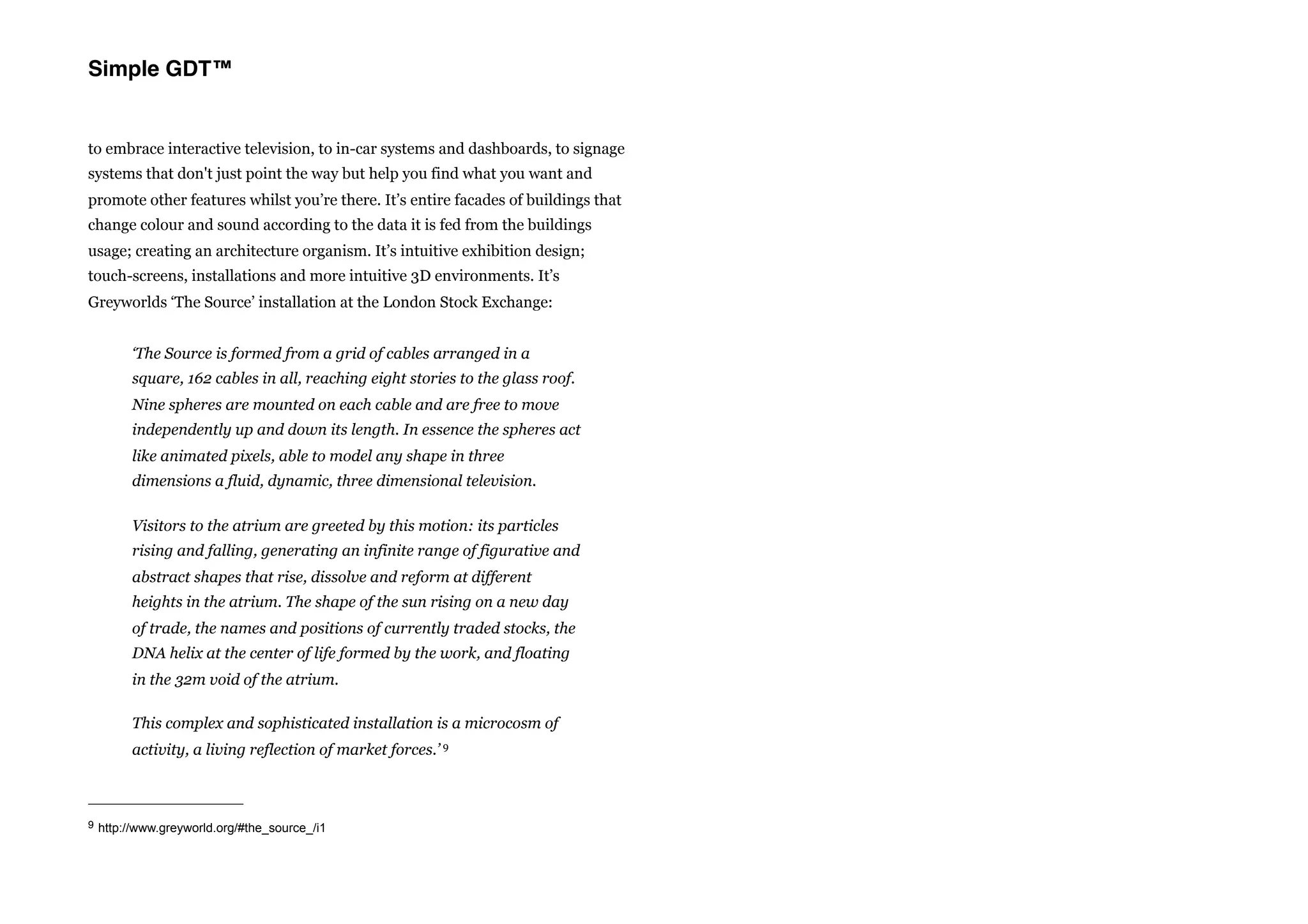 Simple GDT™


to embrace interactive television, to in-car systems and dashboards, to signage
systems that don't just point the way but help you find what you want and
promote other features whilst you’re there. It’s entire facades of buildings that
change colour and sound according to the data it is fed from the buildings
usage; creating an architecture organism. It’s intuitive exhibition design;
touch-screens, installations and more intuitive 3D environments. It’s
Greyworlds ‘The Source’ installation at the London Stock Exchange:


       ‘The Source is formed from a grid of cables arranged in a
       square, 162 cables in all, reaching eight stories to the glass roof.
       Nine spheres are mounted on each cable and are free to move
       independently up and down its length. In essence the spheres act
       like animated pixels, able to model any shape in three
       dimensions a fluid, dynamic, three dimensional television.

       Visitors to the atrium are greeted by this motion: its particles
       rising and falling, generating an infinite range of figurative and
       abstract shapes that rise, dissolve and reform at different
       heights in the atrium. The shape of the sun rising on a new day
       of trade, the names and positions of currently traded stocks, the
       DNA helix at the center of life formed by the work, and floating
       in the 32m void of the atrium.

       This complex and sophisticated installation is a microcosm of
       activity, a living reflection of market forces.’ 9



9 http://www.greyworld.org/#the_source_/i1
 