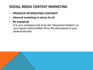 SOCIAL MEDIA CONTENT MARKETING
• PRODUCE INTERESTING CONTENT!
• Inbound marketing is where its at!
• Be engaging!
  • It is your company's job to be the "discussion leaders" on
    your social media profiles! Drive the discussions to your
    product/service!
 