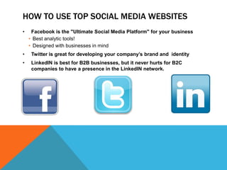 HOW TO USE TOP SOCIAL MEDIA WEBSITES
•    Facebook is the "Ultimate Social Media Platform" for your business
    • Best analytic tools!
    • Designed with businesses in mind
•    Twitter is great for developing your company’s brand and identity
•    LinkedIN is best for B2B businesses, but it never hurts for B2C
     companies to have a presence in the LinkedIN network.
 